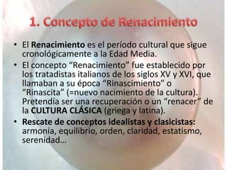 • El Renacimiento es el período cultural que sigue
cronológicamente a la Edad Media.
• El concepto “Renacimiento” fue establecido por
los tratadistas italianos de los siglos XV y XVI, que
llamaban a su época “Rinascimiento” o
“Rinascita” (=nuevo nacimiento de la cultura).
Pretendía ser una recuperación o un “renacer” de
la CULTURA CLÁSICA (griega y latina).
• Rescate de conceptos idealistas y clasicistas:
armonía, equilibrio, orden, claridad, estatismo,
serenidad…
 