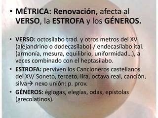 • MÉTRICA: Renovación, afecta al
VERSO, la ESTROFA y los GÉNEROS.
• VERSO: octosílabo trad. y otros metros del XV
(alejandrino o dodecasílabo) / endecasílabo ital.
(armonía, mesura, equilibrio, uniformidad…), a
veces combinado con el heptasílabo.
• ESTROFA: perviven los Cancioneros castellanos
del XV/ Soneto, terceto, lira, octava real, canción,
silva nexo unión: p. prov.
• GÉNEROS: églogas, elegías, odas, epístolas
(grecolatinos).
 