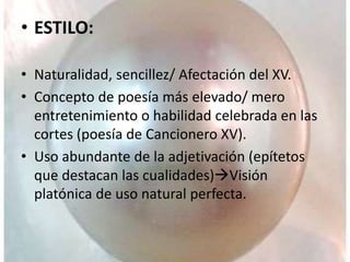 • ESTILO:
• Naturalidad, sencillez/ Afectación del XV.
• Concepto de poesía más elevado/ mero
entretenimiento o habilidad celebrada en las
cortes (poesía de Cancionero XV).
• Uso abundante de la adjetivación (epítetos
que destacan las cualidades)Visión
platónica de uso natural perfecta.
 