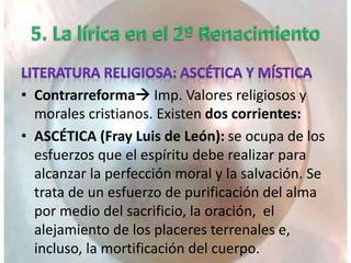 • Contrarreforma Imp. Valores religiosos y
morales cristianos. Existen dos corrientes:
• ASCÉTICA (Fray Luis de León): se ocupa de los
esfuerzos que el espíritu debe realizar para
alcanzar la perfección moral y la salvación. Se
trata de un esfuerzo de purificación del alma
por medio del sacrificio, la oración, el
alejamiento de los placeres terrenales e,
incluso, la mortificación del cuerpo.
 