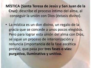 MÍSTICA (Santa Teresa de Jesús y San Juan de la
Cruz): describe el proceso íntimo del alma, al
conseguir la unión con Dios (éxtasis divino).
• La mística es un don divino, un regalo de la
gracia que se concede a unos pocos elegidos.
Pero para lograr esta unión del alma con Dios,
se sigue un proceso de interiorización y
renuncia (importancia de la fase ascética
previa), que pasa por tres fases o vías:
purgativa, iluminativa y unitiva.
 