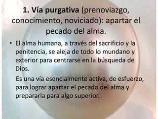 1. Vía purgativa (prenoviazgo,
conocimiento, noviciado): apartar el
pecado del alma.
• El alma humana, a través del sacrificio y la
penitencia, se aleja de todo lo mundano y
exterior para centrarse en la búsqueda de
Dios.
Es una vía esencialmente activa, de esfuerzo,
para lograr apartar el pecado del alma y
prepararla para algo superior.
 