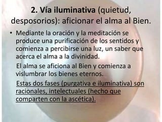 2. Vía iluminativa (quietud,
desposorios): aficionar el alma al Bien.
• Mediante la oración y la meditación se
produce una purificación de los sentidos y
comienza a percibirse una luz, un saber que
acerca el alma a la divinidad.
El alma se aficiona al Bien y comienza a
vislumbrar los bienes eternos.
Estas dos fases (purgativa e iluminativa) son
racionales, intelectuales (hecho que
comparten con la ascética).
 