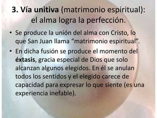 3. Vía unitiva (matrimonio espiritual):
el alma logra la perfección.
• Se produce la unión del alma con Cristo, lo
que San Juan llama “matrimonio espiritual”.
• En dicha fusión se produce el momento del
éxtasis, gracia especial de Dios que solo
alcanzan algunos elegidos. En él se anulan
todos los sentidos y el elegido carece de
capacidad para expresar lo que siente (es una
experiencia inefable).
 