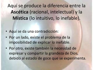 Aquí se produce la diferencia entre la
Ascética (racional, intelectual) y la
Mística (lo intuitivo, lo inefable).
• Aquí se da una contradicción:
• Por un lado, existe el problema de la
imposibilidad de explicar lo inefable.
• Por otro, existe también la necesidad de
expresar y compartir la grandeza de Dios,
debido al estado de goce que se experimenta.
 