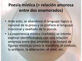 Poesía mística (= relación amorosa
entre dos enamorados)
• Ante esto, se abandona el lenguaje lógico y
racional de la prosa y se prefiere el lenguaje
irracional y exaltado de la poesía.
• La experiencia mística (inefable) se intenta
explicar identificándola con una relación
amorosa entre dos amantes y se llenará de
figuras retóricas como la metáfora, el símbolo,
la antítesis, la aliteración, el símil, etc.
 
