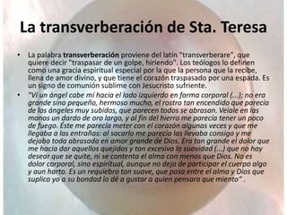La transverberación de Sta. Teresa
• La palabra transverberación proviene del latín "transverberare", que
quiere decir "traspasar de un golpe, hiriendo". Los teólogos lo definen
como una gracia espiritual especial por la que la persona que la recibe,
llena de amor divino, y que tiene el corazón traspasado por una espada. Es
un signo de comunión sublime con Jesucristo sufriente.
• "Vi un ángel cabe mí hacia el lado izquierdo en forma corporal (...); no era
grande sino pequeño, hermoso mucho, el rostro tan encendido que parecía
de los ángeles muy subidos, que parecen todos se abrasan. Veíale en las
manos un dardo de oro largo, y al fin del hierro me parecía tener un poco
de fuego. Éste me parecía meter con el corazón algunas veces y que me
llegaba a las entrañas: al sacarlo me parecía las llevaba consigo y me
dejaba toda abrasada en amor grande de Dios. Era tan grande el dolor que
me hacía dar aquellos quejidos y tan excesiva la suavidad (...) que no hay
desear que se quite, ni se contenta el alma con menos que Dios. No es
dolor corporal, sino espiritual, aunque no deja de participar el cuerpo algo
y aun harto. Es un requiebro tan suave, que pasa entre el alma y Dios que
suplico yo a su bondad lo dé a gustar a quien pensara que miento“ .
 