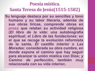 Poesía mística.
Santa Teresa de Jesús(1515-1582)
Su lenguaje destaca por su sencillez y tono
humano y su labor literaria, además de
sus obras líricas, comprende obras en
prosa que relatan su actividad religiosa
(El libro de la vida: una autobiografía
espiritual; el Libro de las fundaciones: en
el que se recoge la evolución reformista
de la santa, El castillo interior o Las
Moradas: considerada su obra cumbre, en
donde expone el camino que hay seguir
para alcanzar la unión mística con Dios; y
Camino de perfección, también muy
relacionada con su vida interior).
 