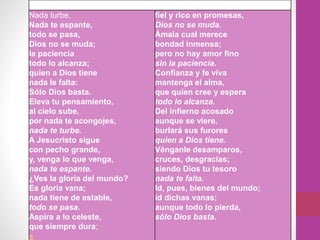 Nada turbe,
Nada te espante,
todo se pasa,
Dios no se muda;
la paciencia
todo lo alcanza;
quien a Dios tiene
nada le falta:
Sólo Dios basta.
Eleva tu pensamiento,
al cielo sube,
por nada te acongojes,
nada te turbe.
A Jesucristo sigue
con pecho grande,
y, venga lo que venga,
nada te espante.
¿Ves la gloria del mundo?
Es gloria vana;
nada tiene de estable,
todo se pasa.
Aspira a lo celeste,
que siempre dura;
»
fiel y rico en promesas,
Dios no se muda.
Ámala cual merece
bondad inmensa;
pero no hay amor fino
sin la paciencia.
Confianza y fe viva
mantenga el alma,
que quien cree y espera
todo lo alcanza.
Del infierno acosado
aunque se viere,
burlará sus furores
quien a Dios tiene.
Vénganle desamparos,
cruces, desgracias;
siendo Dios tu tesoro
nada te falta.
Id, pues, bienes del mundo;
id dichas vanas;
aunque todo lo pierda,
sólo Dios basta.
 