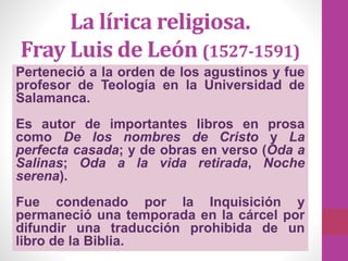 La lírica religiosa.
Fray Luis de León (1527-1591)
Perteneció a la orden de los agustinos y fue
profesor de Teología en la Universidad de
Salamanca.
Es autor de importantes libros en prosa
como De los nombres de Cristo y La
perfecta casada; y de obras en verso (Oda a
Salinas; Oda a la vida retirada, Noche
serena).
Fue condenado por la Inquisición y
permaneció una temporada en la cárcel por
difundir una traducción prohibida de un
libro de la Biblia.
 