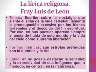 La lírica religiosa.
Fray Luis de León
• Temas: Escribe sobre la nostalgia que
siente el alma de la vida celestial; lamenta
la preocupación excesiva por los bienes
terrenales y el descuido del fin espiritual.
Por eso, en sus poesías aparece siempre
el ansia de huida de este mundo y la vida
del cielo como suprema liberación.
• Formas métricas: sus estrofas preferidas
son la quintilla y la lira.
• Estilo: en su poesía destacan la sencillez
y la expresividad de sus imágenes que, a
menudo, se centran en la naturaleza.
 