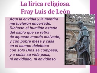 Aquí la envidia y la mentira
me tuvieron encerrado.
Dichoso el humilde estado
del sabio que se retira
de aqueste mundo malvado,
y con pobre mesa y casa
en el campo deleitoso
con solo Dios se compasa,
y a solas su vida pasa,
ni envidiado, ni envidioso.
La lírica religiosa.
Fray Luis de León
 