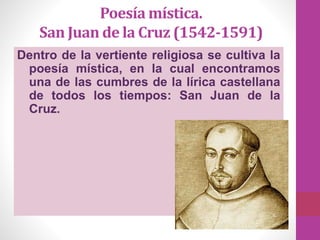 Poesía mística.
San Juan de la Cruz (1542-1591)
Dentro de la vertiente religiosa se cultiva la
poesía mística, en la cual encontramos
una de las cumbres de la lírica castellana
de todos los tiempos: San Juan de la
Cruz.
 