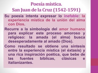 Poesía mística.
San Juan de la Cruz (1542-1591)
Su poesía intenta expresar lo inefable: la
experiencia mística de la unión del alma
con Dios.
Recurre a la simbología del amor humano
para explicar este proceso amoroso y
religioso: la amada (el alma) busca
desesperadamente al amado (Dios).
Como resultado se obtiene una síntesis
entre la experiencia mística (el éxtasis) y
una rica inspiración poética, que bebe de
las fuentes bíblicas, clásicas e
italianizantes.
 