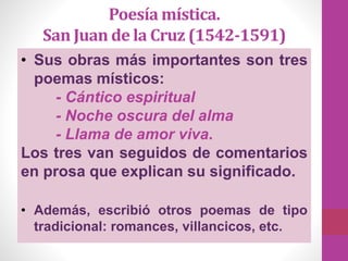 • Sus obras más importantes son tres
poemas místicos:
- Cántico espiritual
- Noche oscura del alma
- Llama de amor viva.
Los tres van seguidos de comentarios
en prosa que explican su significado.
• Además, escribió otros poemas de tipo
tradicional: romances, villancicos, etc.
Poesía mística.
San Juan de la Cruz (1542-1591)
 