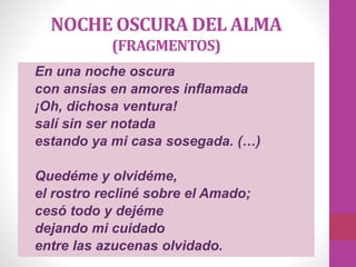 NOCHE OSCURA DEL ALMA
(FRAGMENTOS)
En una noche oscura
con ansias en amores inflamada
¡Oh, dichosa ventura!
salí sin ser notada
estando ya mi casa sosegada. (…)
Quedéme y olvidéme,
el rostro recliné sobre el Amado;
cesó todo y dejéme
dejando mi cuidado
entre las azucenas olvidado.
 