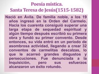 Poesía mística.
Santa Teresa de Jesús(1515-1582)
Nació en Ávila. De familia noble, a los 19
años ingresó en la Orden del Carmelo.
Hacia los cuarenta consiguió superar una
larga etapa de sequedad espiritual y
algún tiempo después escribió su primera
obra y fundó su primer convento. Desde
entonces, su vida entró en un período de
asombrosa actividad, llegando a crear 32
conventos de carmelitas descalzas, lo
que le acarreó grandes disgustos y
persecuciones. Fue denunciada a la
Inquisición, pero sus esfuerzos
alcanzaron un éxito rotundo.
 