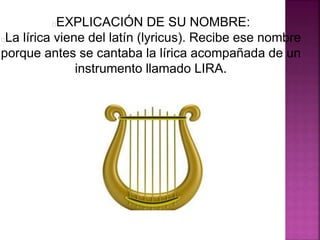 EXPLICACIÓN DE SU NOMBRE:
La lírica viene del latín (lyricus). Recibe ese nombre
porque antes se cantaba la lírica acompañada de un
instrumento llamado LIRA.
 