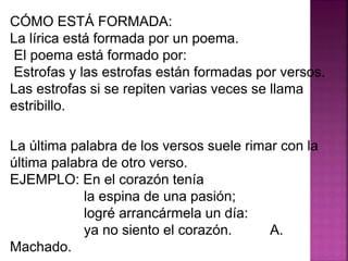 CÓMO ESTÁ FORMADA:
La lírica está formada por un poema.
El poema está formado por:
Estrofas y las estrofas están formadas por versos.
Las estrofas si se repiten varias veces se llama
estribillo.
La última palabra de los versos suele rimar con la
última palabra de otro verso.
EJEMPLO: En el corazón tenía
la espina de una pasión;
logré arrancármela un día:
ya no siento el corazón. A.
Machado.
 