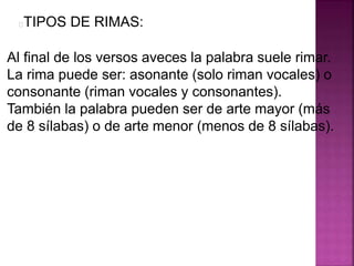 TIPOS DE RIMAS:
Al final de los versos aveces la palabra suele rimar.
La rima puede ser: asonante (solo riman vocales) o
consonante (riman vocales y consonantes).
También la palabra pueden ser de arte mayor (más
de 8 sílabas) o de arte menor (menos de 8 sílabas).
 