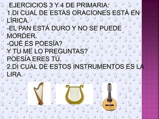 EJERCICIOS 3 Y 4 DE PRIMARIA:
1.DI CUAL DE ESTAS ORACIONES ESTÁ EN
LÍRICA.
-EL PAN ESTÁ DURO Y NO SE PUEDE
MORDER.
-QUÉ ES POESÍA?
Y TU ME LO PREGUNTAS?
POESÍA ERES TÚ.
2.DI CUAL DE ESTOS INSTRUMENTOS ES LA
LIRA.
 