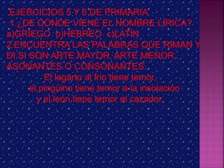 EJERCICIOS 5 Y 6 DE PRIMARIA
1.¿DE DÓNDE VIENE EL NOMBRE LÍRICA?
a)GRIEGO b)HEBREO c)LATÍN
2.ENCUENTRA LAS PALABRAS QUE RIMAN Y
DI SI SON ARTE MAYOR, ARTE MENOR,
ASONANTES O CONSONANTES.
El lagarto al frio tiene temor,
el pingüino tiene temor a la insolación
y el león tiene temor al cazador.
 