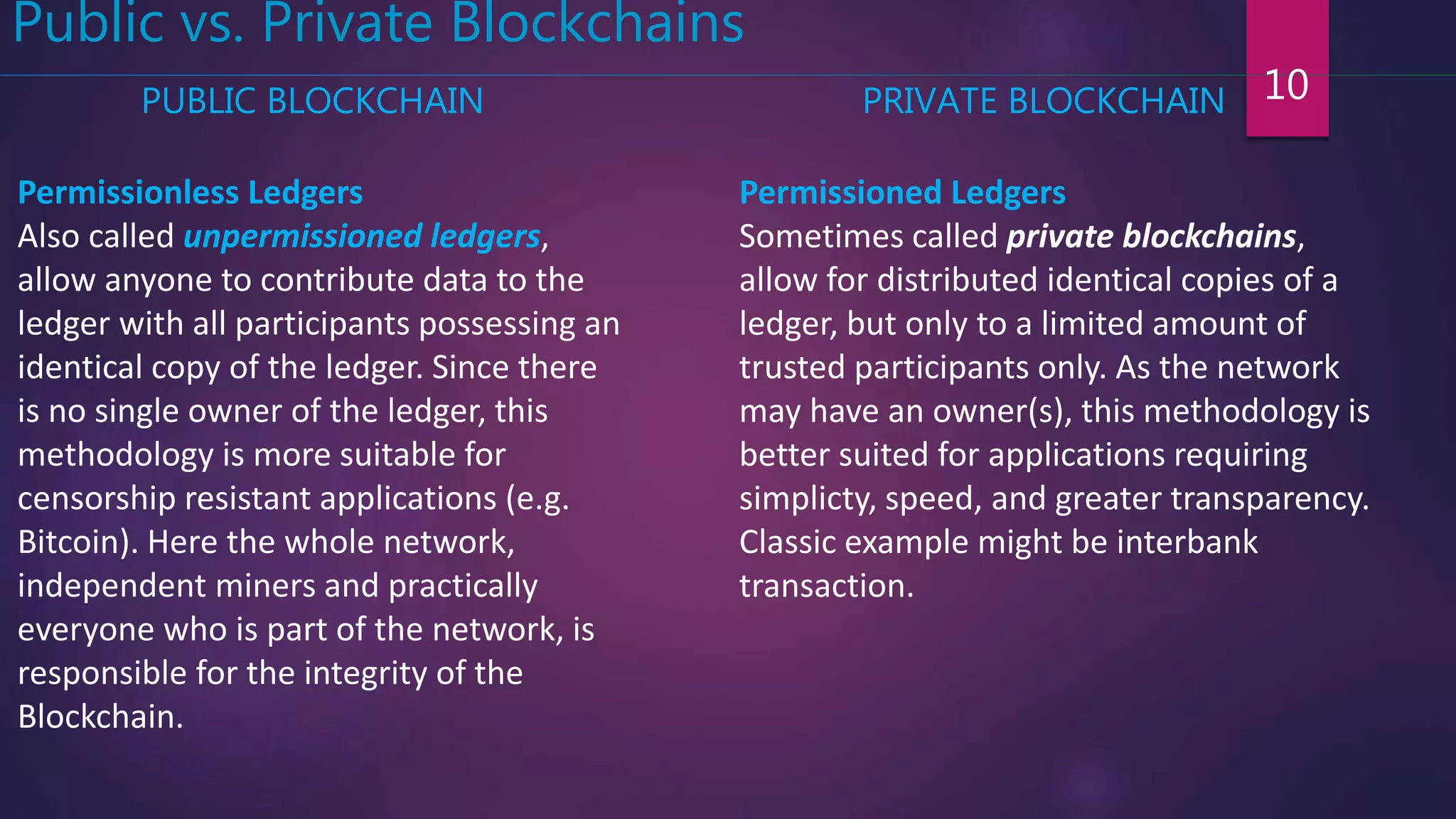 10
Public vs. Private Blockchains
Permissionless Ledgers
Also called unpermissioned ledgers,
allow anyone to contribute data to the
ledger with all participants possessing an
identical copy of the ledger. Since there
is no single owner of the ledger, this
methodology is more suitable for
censorship resistant applications (e.g.
Bitcoin). Here the whole network,
independent miners and practically
everyone who is part of the network, is
responsible for the integrity of the
Blockchain.
Permissioned Ledgers
Sometimes called private blockchains,
allow for distributed identical copies of a
ledger, but only to a limited amount of
trusted participants only. As the network
may have an owner(s), this methodology is
better suited for applications requiring
simplicty, speed, and greater transparency.
Classic example might be interbank
transaction.
PUBLIC BLOCKCHAIN PRIVATE BLOCKCHAIN
 