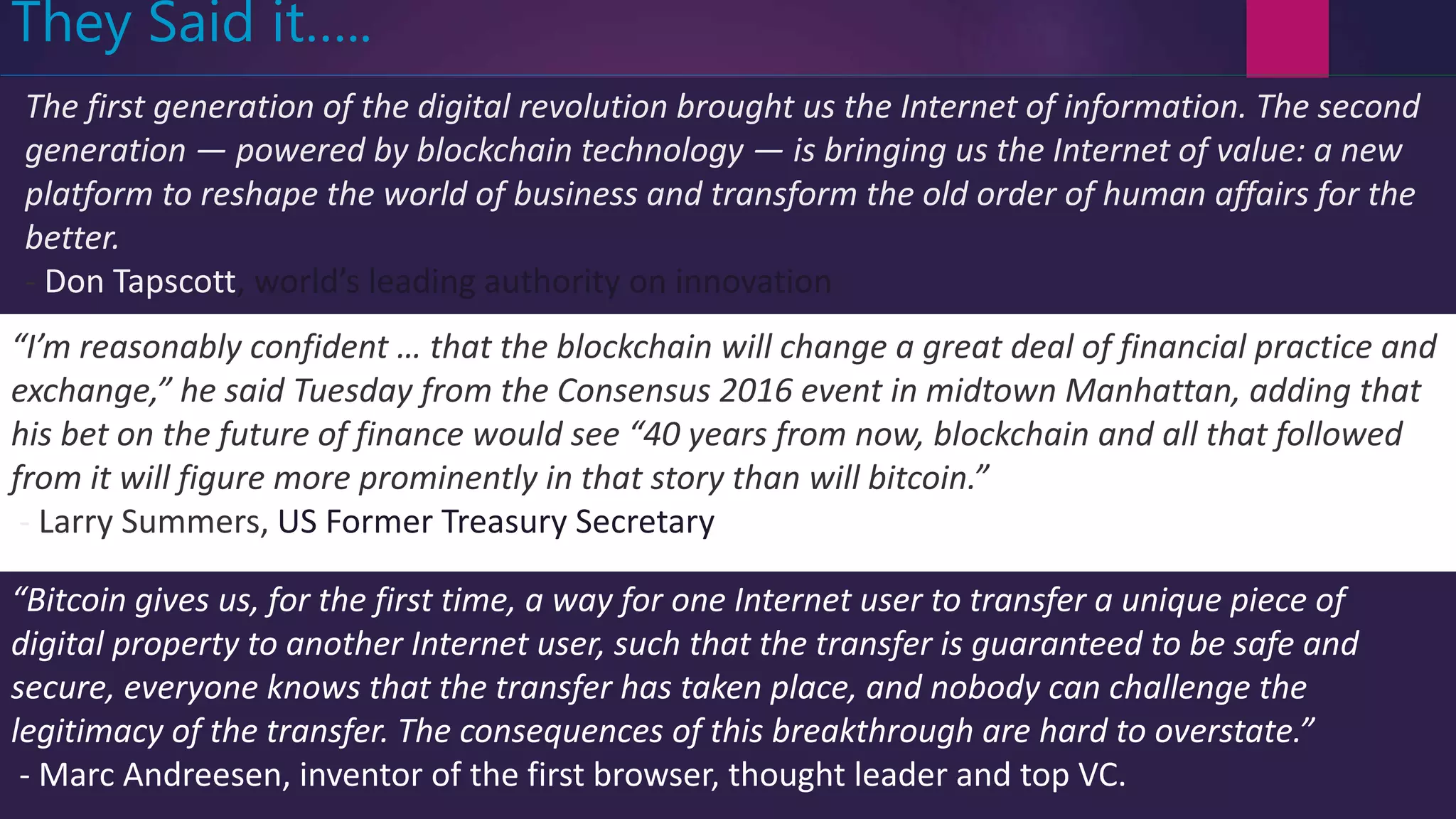 The first generation of the digital revolution brought us the Internet of information. The second
generation — powered by blockchain technology — is bringing us the Internet of value: a new
platform to reshape the world of business and transform the old order of human affairs for the
better.
- Don Tapscott, world’s leading authority on innovation
They Said it…..
“I’m reasonably confident … that the blockchain will change a great deal of financial practice and
exchange,” he said Tuesday from the Consensus 2016 event in midtown Manhattan, adding that
his bet on the future of finance would see “40 years from now, blockchain and all that followed
from it will figure more prominently in that story than will bitcoin.”
- Larry Summers, US Former Treasury Secretary
“Bitcoin gives us, for the first time, a way for one Internet user to transfer a unique piece of
digital property to another Internet user, such that the transfer is guaranteed to be safe and
secure, everyone knows that the transfer has taken place, and nobody can challenge the
legitimacy of the transfer. The consequences of this breakthrough are hard to overstate.”
- Marc Andreesen, inventor of the first browser, thought leader and top VC.
 