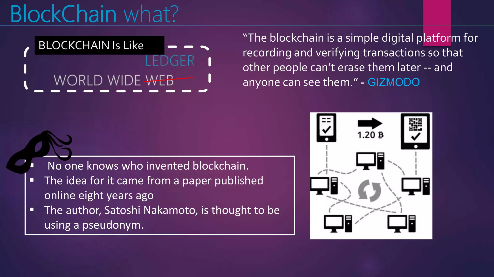 BlockChain what?
 No one knows who invented blockchain.
 The idea for it came from a paper published
online eight years ago
 The author, Satoshi Nakamoto, is thought to be
using a pseudonym.
BLOCKCHAIN Is Like
“The blockchain is a simple digital platform for
recording and verifying transactions so that
other people can’t erase them later -- and
anyone can see them.” - GIZMODO
 