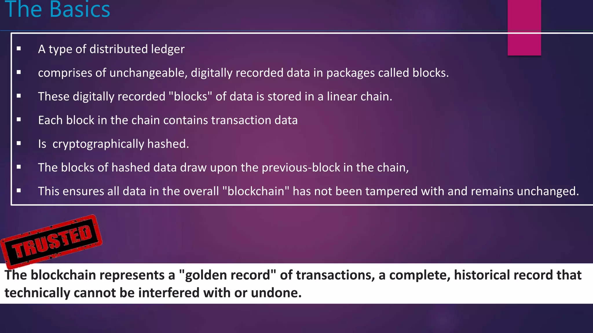 The Basics
 A type of distributed ledger
 comprises of unchangeable, digitally recorded data in packages called blocks.
 These digitally recorded "blocks" of data is stored in a linear chain.
 Each block in the chain contains transaction data
 Is cryptographically hashed.
 The blocks of hashed data draw upon the previous-block in the chain,
 This ensures all data in the overall "blockchain" has not been tampered with and remains unchanged.
The blockchain represents a "golden record" of transactions, a complete, historical record that
technically cannot be interfered with or undone.
 