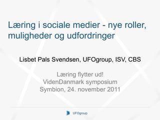 Læring i sociale medier - nye roller,
muligheder og udfordringer

   Lisbet Pals Svendsen, UFOgroup, ISV, CBS

              Læring flytter ud!
          VidenDanmark symposium
         Symbion, 24. november 2011


                    UFOgroup
 