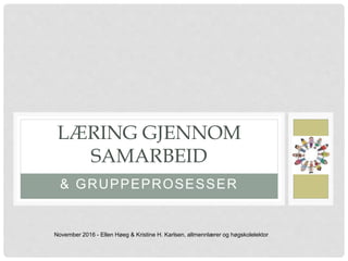 & GRUPPEPROSESSER
LÆRING GJENNOM
SAMARBEID
November 2016 - Ellen Høeg & Kristine H. Karlsen, allmennlærer og høgskolelektor
 