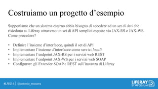 Costruiamo un progetto d’esempio
@antonio_musarra
Supponiamo che un sistema esterno abbia bisogno di accedere ad un set di dati che
risiedono su Liferay attraverso un set di API semplici esposte via JAX-RS e JAX-WS.
Come procedere?
• Definire l’insieme d’interfacce, quindi il set di API
• Implementare l’insieme d’interfacce come servizi locali
• Implementare l’endpoint JAX-RS per i servizi web REST
• Implementare l’endpoint JAX-WS per i servizi web SOAP
• Configurare gli Extender SOAP e REST sull’instanza di Liferay
 