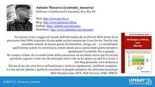 @antonio_musarra
Antonio Musarra (@antonio_musarra)
Software e Architectural Consultant, Key-Biz Srl
Web: http://www.key-biz.it
Blog: http://www.dontesta.it/blog
GitHub: https://github.com/amusarra
SlideShare: http://www.slideshare.net/amusarra
Ho iniziato il mio viaggio nel mondo dell'informatica da un Olivetti M24 dotato di un
processore Intel 8086 acquistato da mio padre esclusivamente per il suo lavoro. Non ho mai
posseduto console di nessun genere (Commodore, Amiga, etc…) e inizialmente
quell'enorme scatola mi terrorizzava, terrore durato poco; giorno dopo giorno prendevo
rapidamente il controllo fino a quando….
Ho sempre creduto che la condivisione della conoscenza sia un ottimo mezzo per la crescita
personale e questo è stato uno dei principali motivi che mi ha spinto sei anni fa a creare il
mio blog personale www.dontesta.it
Dicono di me che sono bravo nell'analizzare e risolvere rapidamente i problemi complessi.
La mia attività odierna è quella di consulente in progetti enterprise che utilizzano tecnologie
Web Oriented come J2EE, Web Services, ESB, TIBCO.
 