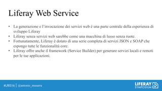 Liferay Web Service
• La generazione e l’invocazione dei servizi web è una parte centrale della esperienza di
sviluppo Liferay
• Liferay senza servizi web sarebbe come una macchina di lusso senza ruote.
• Fortunatamente, Liferay è dotato di una serie completa di servizi JSON e SOAP che
espongo tutte le funzionalità core.
• Liferay offre anche il framework (Service Builder) per generare servizi locali e remoti
per le tue applicazioni.
@antonio_musarra
 