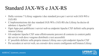 Standard JAX-WS e JAX-RS
@antonio_musarra
• Dalla versione 7 Liferay supporta i due standard java per i servizi web JAX-WS e
JAX-RS
• L’implementazione dei due standard JAX-WS e JAX-RS che Liferay ha deciso di
adottare è Apache CXF
• Ogni Apps può pubblicare i servizi web su endpoint Apache CXF definiti sulla propria
istanza Liferay
• Gli endpoint Apache CXF sono effettivamente percorsi di contesto (o context path)
dei servizi web dove vengono distribuiti e resi accessibili
• E’ possibile definire sulla propria istanza Liferay uno o più endpoint Apache CXF
• Per accedere ai servizi web, un extender deve essere configurato nell'istanza Liferay
 