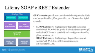 Liferay SOAP e REST Extender
@antonio_musarra
Gli Extenders specificano dove i servizi vengono distribuiti
e se hanno handler, filter, provider, etc. Ci sono due tipi di
extender:
• SOAP Extenders: Richiesto per la pubblicazione di
servizi web JAX-WS in grado di distribuire su uno o più
endpoint CXF con la possibilità di configurare handler,
filter, provider, etc.
• REST Extenders: Richiesto per la pubblicazione di
servizi web JAX-RS e offre servizi analoghi
all’extender SOAP.
JAX WS API
JSR-224
JAX RS API
JSR-370
Apache CXF
(v. 3.0.3)
Liferay
SOAP Extender
Liferay
REST Extender
My Liferay 7 App
Rest Service SOAP Service
 
