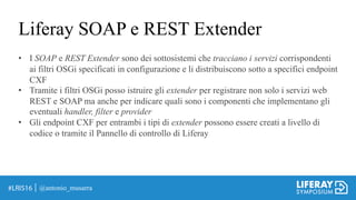 Liferay SOAP e REST Extender
@antonio_musarra
• I SOAP e REST Extender sono dei sottosistemi che tracciano i servizi corrispondenti
ai filtri OSGi specificati in configurazione e li distribuiscono sotto a specifici endpoint
CXF
• Tramite i filtri OSGi posso istruire gli extender per registrare non solo i servizi web
REST e SOAP ma anche per indicare quali sono i componenti che implementano gli
eventuali handler, filter e provider
• Gli endpoint CXF per entrambi i tipi di extender possono essere creati a livello di
codice o tramite il Pannello di controllo di Liferay
 