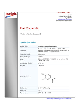 SwastiChemEx
Address:
Bangalore, Karnataka,
Zip:560100
www.swastichemex.com
Swasti.chemex@gmail.com
https://sites.google.com/site/swastichemex
/products
Fine Chemicals
4-Amino-3,5-dichlorobenzoic acid
Technical Information
product Name 4-Amino-3,5-dichlorobenzoic acid
Synonyms
Benzoic acid, 4-amino-3,5-dichloro-; 4-14-00-01279
(Beilstein Handbook Reference); AI3-33338; BRN 2805751;
NAB-930; 4-amino-3,5-dichlorobenzoate
Molecular Formula C7H4Cl2NO2
Molecular Weight 205.0187
InChI
InChI=1/C7H5Cl2NO2/c8-4-1-3(7(11)12)2-5(9)6(4)10/h1-
2H,10H2,(H,11,12)/p-1
CAS Registry Number 56961-25-2
EINECS 260-468-9
Molecular Structure
Boiling point 344.2°C at 760 mmHg
Flash point 162°C
Vapour Pressur 2.56E-05mmHg at 25°C
 