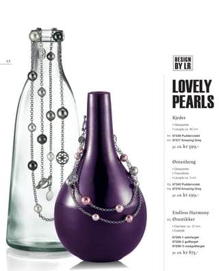 DESIGN
BY LR
13_SchmuckKatalog.indd 12 20.08.13 16:57
12
Kjeder
Glassperler
Lengde ca. 90 cm
01 	67339 Pudderviolet
02 	67217 Amazing Grey
pr. stk. kr 599,–
Øreanheng
Glassperler
Titanstikker
Lengde ca. 3 cm
03 	67340 Pudderviolet
04 	67218 Amazing Grey
pr. stk. kr 299,–
	 Endless Harmony
05 	Ørestikker
Diameter ca. 12 mm
Edelstål
67206-1 sølvfarget
67206-2 gullfarget
67206-3 roségullfarget
pr. stk. kr 875,–
Lovely
Pearls
NO_no_SchmuckKatalog2014_II.indd 12 21.08.13 16:36
 