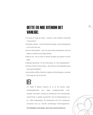JOYCE
LR
13_Schmuck_Cover.indd 2-3 20.08.13 16:54
Hver dag en ny look:
Elegant, casual, lekende eller iøynefallende?
Sett nye aksenter og kombiner eller eksperimenter som du vil – kun fantasien setter grenser!
1. Oppdage!
Finn dine favoritter og definer din nye look , kombiner smykkene på din egen måte!
2. Informere!
Er du fornøyd med din nye stil? Fortell det videre!
3. Selge!
Liker du å skape nye looks med LR.Joyce smykkene?
Bli LR.Joyce konsulent og tilby andre din erfaring og veiledning!
2
it‘s fun
it‘s choice
it‘s lr. joyce!
Dette er noe utenom det
vanlige:
LR Health  Beauty Systems er et av de største, tyske
direktesalgsforetak, som selger kvalitetsprodukter innen
hudpleie, kosmetikk, smykker og kosttilskudd. Den internasjonale
virksomheten er globalt representert med 29 datterselskaper og
ca. 1.000 medarbeidere. På verdensbasis har LR et suksessrikt
samarbeid med ca. 300.000 selvstendige forretningspartnere.
For ytterligere informasjon, gå inn på: www.lrworld.com
31
• LR.Joyce er magi på huden – inspirert av det mystiske ornamentet
Livets blomst.
• Forelsket i design – med sine eksklusive design- og herrekolleksjoner
er LR.Joyce helt unik.
• Emma Heming-Willis – stolt LR.Joyce brand-ambassadør med sine
design av eksklusive og stilige skoklips.
• Mye for lite – her er priser for ethvert budsjett og smykker til enhver
stilart.
• Spesielt hudvennlig – for mer informasjon, se LRs smykkeleksikon
• Symbol-Charms inklusiv kjede – våre Charms med designlås leveres
med gratis tekstilbånd
• Emma  Bruce Willis, Heidi Klum og Marcus Schenkenberg – kjendiser
som lenge har vist LR stor tillit.
NO_no_SchmuckCover2014_II.indd 2-3 21.08.13 12:48
 