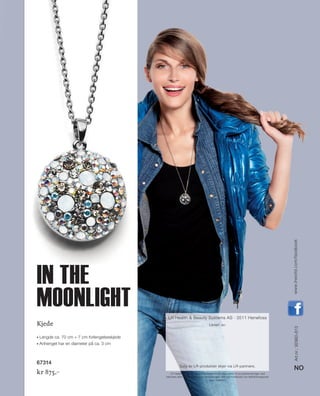 IT‘SFUN
IT‘S LR
JOYCE
IT‘SFUN
IT‘S LRIT‘S LRIT‘S LRIT‘S LR
JOYCEJOYCEJOYCEJOYCEJOYCEJOYCEJOYCEJOYCEJOY
2013www.LRworld.com
13_Schmuck_Cover.indd 32-1 20.08.13 16:54
Art.nr.:92960-813
NO
www.lrworld.com/facebook
LR Health  Beauty Systems forbeholder seg retten til produktendringer ved
tekniske eller kvalitetsmessige forbedringer. Det tas forbehold om feilinformasjoner
pga. trykkfeil.
LR Health  Beauty Systems AS · 3511 Hønefoss
Levert av:
Salg av LR-produkter skjer via LR-partnere.
Kjede
◆◆ Lengde ca. 70 cm + 7 cm forlengelseskjede
◆◆ Anhenget har en diameter på ca. 3 cm
67314
kr 875,–
in the
moonlight
NO_no_SchmuckCover2014_II.indd 32-1 21.08.13 12:48
 