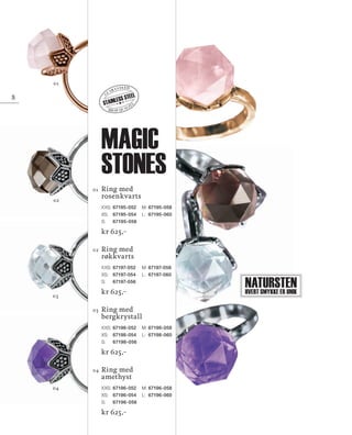 13_SchmuckKatalog.indd 8 20.08.13 16:56
Ring med
amethyst
XXS:	67196-052 	 M:	67196-058
XS: 	 67196-054 	 L:	 67196-060
S:	 67196-056
kr 625,–
Ring med
bergkrystall
XXS:	67198-052 	 M:	67198-058
XS: 	 67198-054 	 L:	 67198-060
S:	 67198-056	
kr 625,–
Ring med
røkkvarts
XXS:	67197-052 	 M:	67197-058
XS: 	 67197-054 	 L:	 67197-060
S:	 67197-056	
kr 625,–
Ring med
rosenkvarts
XXS:	67195-052 	 M:	67195-058
XS: 	 67195-054 	 L:	 67195-060
S:	 67195-056	
kr 625,–
02
01
04
03
01
02
03
04
NaturstenHvert smykke er unik
high quality
g
uaranteed
STAINLESS STEEL8
magic
stones
NO_no_SchmuckKatalog2014_II.indd 8 21.08.13 16:36
 