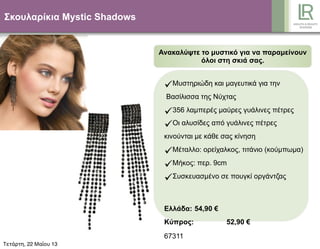 Σκουλαρίκια Mystic Shadows
Ανακαλύψτε το µυστικό για να παραµείνουν
όλοι στη σκιά σας.
Μυστηριώδη και µαγευτικά για την
Βασίλισσα της Νύχτας
356 λαµπερές µαύρες γυάλινες πέτρες
Οι αλυσίδες από γυάλινες πέτρες
κινούνται µε κάθε σας κίνηση
Μέταλλο: ορείχαλκος, τιτάνιο (κούµπωµα)
Μήκος: περ. 9cm
Συσκευασµένο σε πουγκί οργάντζας
Ελλάδα: 54,90 €
Κύπρος: 52,90 €
67311
Τετάρτη, 22 Μαΐου 13
 