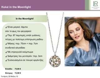 Κολιέ in the Moonlight
In the Moonlight!
Είναι µαγικό: λάµπει
σαν το φως του φεγγαριού
Περ. 87 λαµπερές οπάλ γυάλινες
πέτρες µε πολύτιµη επίστρωση ροδίου
Μήκος: περ. 70cm + περ. 7cm
συνδετικό αλυσιδάκι
Με στρογγυλό κούµπωµα
Διάµετρος του µενταγιόν: περ. 3cm
Συσκευασµένο σε πουγκί οργάντζας
Ελλάδα: 75,90 €
Κύπρος: 72,90 €
Τετάρτη, 22 Μαΐου 13
 