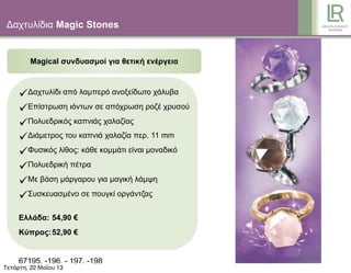 Δαχτυλίδια Magic Stones
Magical συνδυασµοί για θετική ενέργεια
Δαχτυλίδι από λαµπερό ανοξείδωτο χάλυβα
Επίστρωση ιόντων σε απόχρωση ροζέ χρυσού
Πολυεδρικός καπνιάς χαλαζίας
Διάµετρος του καπνιά χαλαζία περ. 11 mm
Φυσικός λίθος: κάθε κοµµάτι είναι µοναδικό
Πολυεδρική πέτρα
Με βάση µάργαρου για µαγική λάµψη
Συσκευασµένο σε πουγκί οργάντζας
Ελλάδα: 54,90 €
Κύπρος:52,90 €
67195, -196, - 197, -198
Τετάρτη, 22 Μαΐου 13
 