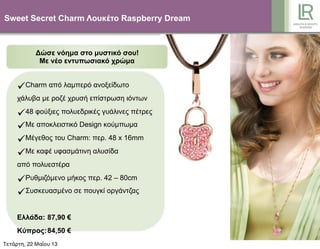Sweet Secret Charm Λουκέτο Raspberry Dream
Δώσε νόηµα στο µυστικό σου!
Με νέο εντυπωσιακό χρώµα
Charm από λαµπερό ανοξείδωτο
χάλυβα µε ροζέ χρυσή επίστρωση ιόντων
48 φούξιες πολυεδρικές γυάλινες πέτρες
Με αποκλειστικό Design κούµπωµα
Μέγεθος του Charm: περ. 48 x 16mm
Με καφέ υφασµάτινη αλυσίδα
από πολυεστέρα
Ρυθµιζόµενο µήκος περ. 42 – 80cm
Συσκευασµένο σε πουγκί οργάντζας
Ελλάδα: 87,90 €
Κύπρος:84,50 €
Τετάρτη, 22 Μαΐου 13
 