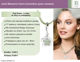Joyful Blossoms Charm Λουλουδιών green meadows
Feel Green - η τάση
σε όλες τις πασαρέλες
Charm από λαµπερό ανοξείδωτο χάλυβα
17 πράσινες, πολυεδρικές γυάλινες πέτρες
Με αποκλειστικό Design κούµπωµα
Μέγεθος του Charm: περ. 44 x 21mm
Με πράσινη υφασµάτινη αλυσίδα
από πολυεστέρα
Ρυθµιζόµενο µήκος περ. 42 – 80cm
Συσκευασµένο σε πουγκί οργάντζας
Ελλάδα: 75,90 €
Κύπρος:72,90 €
Τετάρτη, 22 Μαΐου 13
 