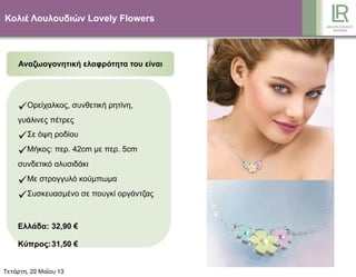 Κολιέ Λουλουδιών Lovely Flowers
Αναζωογονητική ελαφρότητα του είναι
Ορείχαλκος, συνθετική ρητίνη,
γυάλινες πέτρες
Σε όψη ροδίου
Μήκος: περ. 42cm µε περ. 5cm
συνδετικό αλυσιδάκι
Με στρογγυλό κούµπωµα
Συσκευασµένο σε πουγκί οργάντζας
Ελλάδα: 32,90 €
Κύπρος:31,50 €
67264Τετάρτη, 22 Μαΐου 13
 