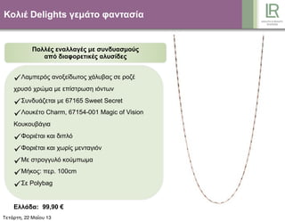 Κολιέ Delights γεµάτο φαντασία
Πολλές εναλλαγές µε συνδυασµούς
από διαφορετικές αλυσίδες
Λαµπερός ανοξείδωτος χάλυβας σε ροζέ
χρυσό χρώµα µε επίστρωση ιόντων
Συνδυάζεται µε 67165 Sweet Secret
Λουκέτο Charm, 67154-001 Magic of Vision
Κουκουβάγια
Φοριέται και διπλό
Φοριέται και χωρίς µενταγιόν
Με στρογγυλό κούµπωµα
Μήκος: περ. 100cm
Σε Polybag
Ελλάδα: 99,90 €
Κύπρος: 95,90 €Τετάρτη, 22 Μαΐου 13
 